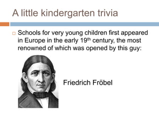 A little kindergarten triviaSchools for very young children first appeared in Europe in the early 19th century, the most renowned of which was opened by this guy:		Friedrich Fröbel