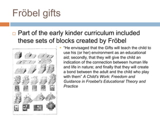 Fröbel giftsPart of the early kinder curriculum included these sets of blocks created by Fröbel“He envisaged that the Gifts will teach the child to use his (or her) environment as an educational aid; secondly, that they will give the child an indication of the connection between human life and life in nature; and finally that they will create a bond between the adult and the child who play with them” A Child's Work: Freedom and Guidance in Froebel's Educational Theory and Practice
