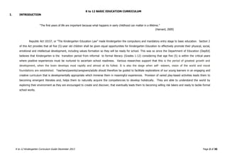 K to 12 BASIC EDUCATION CURRICULUM
K to 12 Kindergarten Curriculum Guide December 2013 Page 2 of 36
I. INTRODUCTION
“The first years of life are important because what happens in early childhood can matter in a lifetime.”
(Harvard, 2009)
Republic Act 10157, or "The Kindergarten Education Law" made Kindergarten the compulsory and mandatory entry stage to basic education. Section 2
of this Act provides that all five (5)-year old children shall be given equal opportunities for Kindergarten Education to effectively promote their physical, social,
emotional and intellectual development, including values formation so they will be ready for school. This was so since the Department of Education (DepEd)
believes that Kindergarten is the transition period from informal to formal literacy (Grades 1-12) considering that age five (5) is within the critical years
where positive experiences must be nurtured to ascertain school readiness. Various researches support that this is the period of greatest growth and
development, when the brain develops most rapidly and almost at its fullest. It is also the stage when self- esteem, vision of the world and moral
foundations are established. Teachers/parents/caregivers/adults should therefore be guided to facilitate explorations of our young learners in an engaging and
creative curriculum that is developmentally appropriate which immerse them in meaningful experiences. Provision of varied play-based activities leads them to
becoming emergent literates and, helps them to naturally acquire the competencies to develop holistically. They are able to understand the world by
exploring their environment as they are encouraged to create and discover, that eventually leads them to becoming willing risk takers and ready to tackle formal
school works.
 