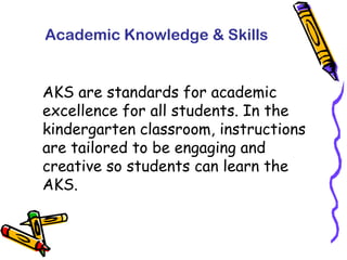 Academic Knowledge & SkillsAKS are standards for academic excellence for all students. In the kindergarten classroom, instructions are tailored to be engaging and creative so students can learn the AKS.