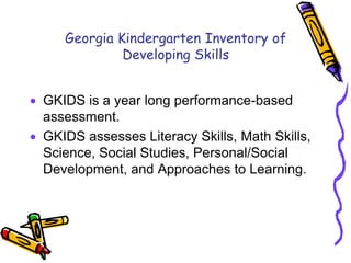 Georgia Kindergarten Inventory of Developing SkillsGKIDS is a year long performance-based assessment.GKIDS assesses Literacy Skills, Math Skills, Science, Social Studies, Personal/Social Development, and Approaches to Learning. 