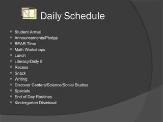 Daily Schedule
 Student Arrival
 Announcements/Pledge
 BEAR Time
 Math Workshops
 Lunch
 Literacy/Daily 5
 Recess
 Snack
 Writing
 Discover Centers/Science/Social Studies
 Specials
 End of Day Routines
 Kindergarten Dismissal
 