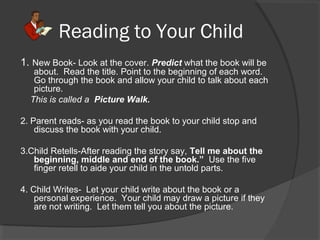Reading to Your Child
1. New Book- Look at the cover. Predict what the book will be
about. Read the title. Point to the beginning of each word.
Go through the book and allow your child to talk about each
picture.
This is called a Picture Walk.
2. Parent reads- as you read the book to your child stop and
discuss the book with your child.
3.Child Retells-After reading the story say, Tell me about the
beginning, middle and end of the book.” Use the five
finger retell to aide your child in the untold parts.
4. Child Writes- Let your child write about the book or a
personal experience. Your child may draw a picture if they
are not writing. Let them tell you about the picture.
 