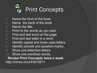 Print Concepts
1. Name the front of the book.
2. Name the back of the book.
3. Name the title.
4. Point to the words as you read.
5. First and last word on the page.
6. First and last letter in a word.
7. Identify capital and lower case letters.
8. Identify periods and question marks.
9. Show one letter/two letters.
10. Show one word/two words.
Review Print Concepts twice a week.
http://vimeo.com/43919571
 