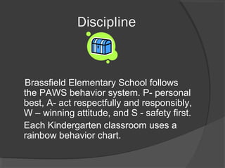 Discipline
Brassfield Elementary School follows
the PAWS behavior system. P- personal
best, A- act respectfully and responsibly,
W – winning attitude, and S - safety first.
Each Kindergarten classroom uses a
rainbow behavior chart.
 