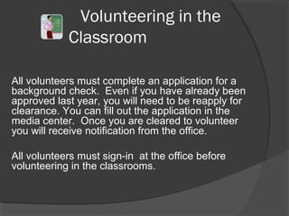 Volunteering in the
Classroom
All volunteers must complete an application for a
background check. Even if you have already been
approved last year, you will need to be reapply for
clearance. You can fill out the application in the
media center. Once you are cleared to volunteer
you will receive notification from the office.
All volunteers must sign-in at the office before
volunteering in the classrooms.
 