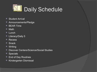 Daily Schedule
 Student Arrival
 Announcements/Pledge
 BEAR Time
 Math
 Lunch
 Literacy/Daily 5
 Recess
 Snack
 Writing
 Discover Centers/Science/Social Studies
 Specials
 End of Day Routines
 Kindergarten Dismissal
 
