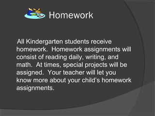 Homework
All Kindergarten students receive
homework. Homework assignments will
consist of reading daily, writing, and
math. At times, special projects will be
assigned. Your teacher will let you
know more about your child’s homework
assignments.
 