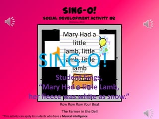 SING-O!
Social Development Activity #2
(Mahoney, 2011)
*This activity can apply to students who have a Musical intelligence
Suggested Song List
Old MacDonald Had a Farm
The Wheels on the Bus
The Itsy Bitsy Spider
Twinkle Twinkle Little Star
Happy Birthday
The Muffin Man
I’m a Little Teapot
Mary Had a Little Lamb
ABC Song
Three Blind Mice
Row Row Row Your Boat
The Farmer in the Dell
(Microsoft Corporation, 2010)
Mary Had a
little
lamb, little
lamb, little
lamb(“Index Card,”)
Student Sings,
“Mary Had a little Lamb,
her fleece was white as snow.”
SING-O!
 