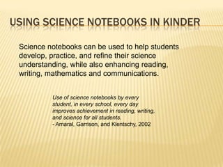 USING SCIENCE NOTEBOOKS IN KINDER

 Science notebooks can be used to help students
 develop, practice, and refine their science
 understanding, while also enhancing reading,
 writing, mathematics and communications.


          Use of science notebooks by every
          student, in every school, every day
          improves achievement in reading, writing,
          and science for all students.
          - Amaral, Garrison, and Klentschy, 2002
 