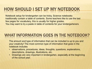 HOW SHOULD I SET UP MY NOTEBOOK
Notebook setup for kindergarten can be tricky. Science notebooks
traditionally contain a table of contents. Some teachers like to use the last
few pages for vocabulary, this is usually for higher grades.
You may want to try a paste in table of contents for your kindergarteners




WHAT INFORMATION GOES IN THE NOTEBOOK?
   The amount and type of information that can be included is up to you and
   your creativity! The most common type of information that goes in the
   notebook includes
   • observations, procedures, ideas, thoughts, questions, explanations,
      descriptions, drawings, illustrations, etc.
   • Drawings are very important in kindergarten, especially at the beginning
      of the school year.
 