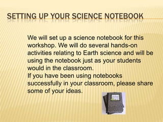 SETTING UP YOUR SCIENCE NOTEBOOK

    We will set up a science notebook for this
    workshop. We will do several hands-on
    activities relating to Earth science and will be
    using the notebook just as your students
    would in the classroom.
    If you have been using notebooks
    successfully in your classroom, please share
    some of your ideas.
 