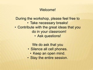 Welcome!

 During the workshop, please feel free to
        • Take necessary breaks!
• Contribute with the great ideas that you
           do in your classroom!
            • Ask questions!

            We do ask that you
        • Silence all cell phones.
          • Keep an open mind.
        • Stay the entire session.
 