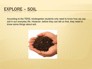 EXPLORE – SOIL
 According to the TEKS, kindergarten students only need to know how we use
 soil in our everyday life. However, before they can tell us that, they need to
 know some things about soil.
 