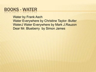 BOOKS - WATER
   Water by Frank Asch
   Water Everywhere by Christine Taylor- Butler
   WaterJ Water Everywhere by Mark J.Rauzon
   Dear Mr. Blueberry by Simon James
 