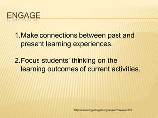 ENGAGE

 1.Make connections between past and
   present learning experiences.

 2.Focus students' thinking on the
   learning outcomes of current activities.




                    http://enhancinged.wgbh.org/research/eeeee.html
 