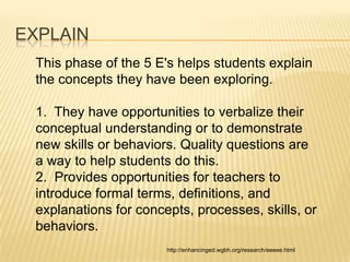 EXPLAIN
 This phase of the 5 E's helps students explain
 the concepts they have been exploring.

 1. They have opportunities to verbalize their
 conceptual understanding or to demonstrate
 new skills or behaviors. Quality questions are
 a way to help students do this.
 2. Provides opportunities for teachers to
 introduce formal terms, definitions, and
 explanations for concepts, processes, skills, or
 behaviors.
                       http://enhancinged.wgbh.org/research/eeeee.html
 