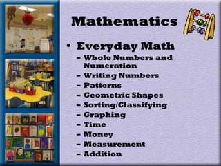Mathematics
• Everyday Math
– Whole Numbers and
Numeration
– Writing Numbers
– Patterns
– Geometric Shapes
– Sorting/Classifying
– Graphing
– Time
– Money
– Measurement
– Addition
 