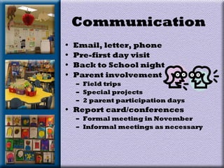 Communication
• Email, letter, phone
• Pre-first day visit
• Back to School night
• Parent involvement
– Field trips
– Special projects
– 2 parent participation days
• Report card/conferences
– Formal meeting in November
– Informal meetings as necessary
 