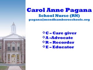 Carol Anne Pagana
School Nurse (RN)
pagana@mendhamboroschools.org
C – Care giver
A –Advocate .
R – Recorder .
E – Educator .
Carol Anne Pagana
School Nurse (RN)
pagana@mendhamboroschools.org
C – Care giver
A –Advocate .
R – Recorder .
E – Educator .
 