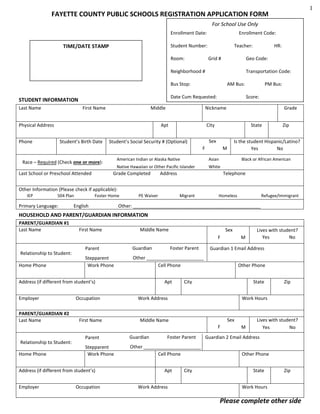 1

FAYETTE COUNTY PUBLIC SCHOOLS REGISTRATION APPLICATION FORM
For School Use Only
Enrollment Date:

Enrollment Code:

Student Number:

TIME/DATE STAMP

Room:

Teacher:
Grid #

Geo Code:

Neighborhood #

Transportation Code:

Bus Stop:

Last Name

AM Bus:

Date Cum Requested:

STUDENT INFORMATION
First Name

Middle

Physical Address
Student’s Birth Date

Score:

State

Sex
F

Last School or Preschool Attended

Grade

City

Student’s Social Security # (Optional)

Asian

Native Hawaiian or Other Pacific Islander

Zip

Is the student Hispanic/Latino?
Yes
No

M

American Indian or Alaska Native

Race – Required (Check one or more):

PM Bus:

Nickname

Apt

Phone

HR:

White

Grade Completed

Black or African American

Address

Telephone

Other Information (Please check if applicable):
IEP

504 Plan

Primary Language:

Foster Home

English

PE Waiver

Migrant

Homeless

Refugee/Immigrant

Other: _________________________________________________

HOUSEHOLD AND PARENT/GUARDIAN INFORMATION
PARENT/GUARDIAN #1
Last Name

First Name

Middle Name

Sex
F

Relationship to Student:
Home Phone

Parent

Guardian

Stepparent
Work Phone

Other ______________________
Cell Phone

Address (if different from student’s)
Employer
PARENT/GUARDIAN #2
Last Name

Relationship to Student:
Home Phone

Occupation

First Name

,

DOB:

Apt

Other Phone
State

Work Address

Sex

Middle Name

F

Foster Parent

Stepparent
Work Phone

Other ______________________
Cell Phone
Apt
Work Address

Zip

Work Hours

Guardian

Occupation

Guardian 1 Email Address

City

Parent

Address (if different from student’s)
Employer

Foster Parent

M

Lives with student?
Yes
No

City

M

Lives with student?
Yes
No

Guardian 2 Email Address
Other Phone
State

Zip

Work Hours

Please complete other side

 