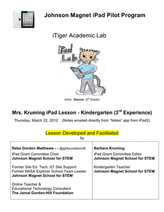 Johnson Magnet iPad Pilot Program


                      iTiger Academic Lab




                             Artist: Dionne (5th Grade)



Mrs. Kruming iPad Lesson - Kindergarten (3rd Experience)
 Thursday, March 22, 2012   (Notes emailed directly from “Notes” app from iPad2)


                  Lesson Developed and Facilitated
                                        by

Reba Gordon Matthews - - @jghfoundation08         Barbara Kruming
iPad Grant Committee Chair                        iPad Grant Committee Editor
Johnson Magnet School for STEM                    Johnson Magnet School for STEM

Former Site Ed. Tech, i21 Site Support            Kindergarten Teacher
Former NASA Explorer School Team Leader           Johnson Magnet School for STEM
Johnson Magnet School for STEM

Online Teacher &
Educational Technology Consultant
The Jamal Gordon-Hill Foundation
 
