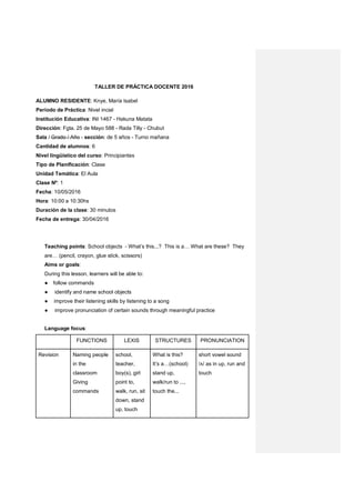 TALLER DE PRÁCTICA DOCENTE 2016
ALUMNO RESIDENTE: Knye, María Isabel
Período de Práctica: Nivel incial
Institución Educativa: INI 1467 - Hakuna Matata
Dirección: Fgta. 25 de Mayo 588 - Rada Tilly - Chubut
Sala / Grado / Año - sección: de 5 años - Turno mañana
Cantidad de alumnos: 6
Nivel lingüístico del curso: Principiantes
Tipo de Planificación: Clase
Unidad Temática: El Aula
Clase Nº: 1
Fecha: 10/05/2016
Hora: 10:00 a 10:30hs
Duración de la clase: 30 minutos
Fecha de entrega: 30/04/2016
Teaching points: School objects - What’s this...? This is a… What are these? They
are… (pencil, crayon, glue stick, scissors)
Aims or goals:
During this lesson, learners will be able to:
● follow commands
● identify and name school objects
● improve their listening skills by listening to a song
● improve pronunciation of certain sounds through meaningful practice
Language focus:
FUNCTIONS LEXIS STRUCTURES PRONUNCIATION
Revision Naming people
in the
classroom
Giving
commands
school,
teacher,
boy(s), girl
point to,
walk, run, sit
down, stand
up, touch
What is this?
It’s a…(school)
stand up,
walk/run to ...,
touch the...
short vowel sound
/ʌ/ as in up, run and
touch
 