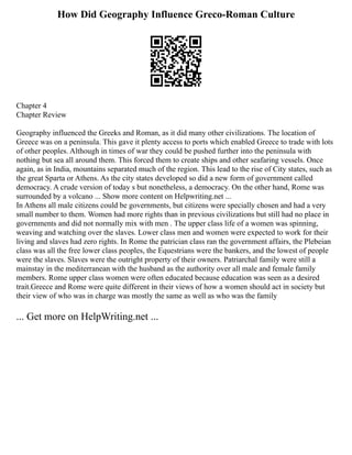How Did Geography Influence Greco-Roman Culture
Chapter 4
Chapter Review
Geography influenced the Greeks and Roman, as it did many other civilizations. The location of
Greece was on a peninsula. This gave it plenty access to ports which enabled Greece to trade with lots
of other peoples. Although in times of war they could be pushed further into the peninsula with
nothing but sea all around them. This forced them to create ships and other seafaring vessels. Once
again, as in India, mountains separated much of the region. This lead to the rise of City states, such as
the great Sparta or Athens. As the city states developed so did a new form of government called
democracy. A crude version of today s but nonetheless, a democracy. On the other hand, Rome was
surrounded by a volcano ... Show more content on Helpwriting.net ...
In Athens all male citizens could be governments, but citizens were specially chosen and had a very
small number to them. Women had more rights than in previous civilizations but still had no place in
governments and did not normally mix with men . The upper class life of a women was spinning,
weaving and watching over the slaves. Lower class men and women were expected to work for their
living and slaves had zero rights. In Rome the patrician class ran the government affairs, the Plebeian
class was all the free lower class peoples, the Equestrians were the bankers, and the lowest of people
were the slaves. Slaves were the outright property of their owners. Patriarchal family were still a
mainstay in the mediterranean with the husband as the authority over all male and female family
members. Rome upper class women were often educated because education was seen as a desired
trait.Greece and Rome were quite different in their views of how a women should act in society but
their view of who was in charge was mostly the same as well as who was the family
... Get more on HelpWriting.net ...
 