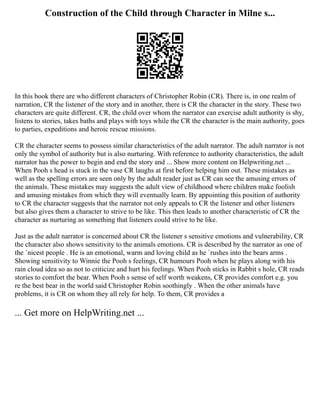 Construction of the Child through Character in Milne s...
In this book there are who different characters of Christopher Robin (CR). There is, in one realm of
narration, CR the listener of the story and in another, there is CR the character in the story. These two
characters are quite different. CR, the child over whom the narrator can exercise adult authority is shy,
listens to stories, takes baths and plays with toys while the CR the character is the main authority, goes
to parties, expeditions and heroic rescue missions.
CR the character seems to possess similar characteristics of the adult narrator. The adult narrator is not
only the symbol of authority but is also nurturing. With reference to authority characteristics, the adult
narrator has the power to begin and end the story and ... Show more content on Helpwriting.net ...
When Pooh s head is stuck in the vase CR laughs at first before helping him out. These mistakes as
well as the spelling errors are seen only by the adult reader just as CR can see the amusing errors of
the animals. These mistakes may suggests the adult view of childhood where children make foolish
and amusing mistakes from which they will eventually learn. By appointing this position of authority
to CR the character suggests that the narrator not only appeals to CR the listener and other listeners
but also gives them a character to strive to be like. This then leads to another characteristic of CR the
character as nurturing as something that listeners could strive to be like.
Just as the adult narrator is concerned about CR the listener s sensitive emotions and vulnerability, CR
the character also shows sensitivity to the animals emotions. CR is described by the narrator as one of
the `nicest people . He is an emotional, warm and loving child as he `rushes into the bears arms .
Showing sensitivity to Winnie the Pooh s feelings, CR humours Pooh when he plays along with his
rain cloud idea so as not to criticize and hurt his feelings. When Pooh sticks in Rabbit s hole, CR reads
stories to comfort the bear. When Pooh s sense of self worth weakens, CR provides comfort e.g. you
re the best bear in the world said Christopher Robin soothingly . When the other animals have
problems, it is CR on whom they all rely for help. To them, CR provides a
... Get more on HelpWriting.net ...
 