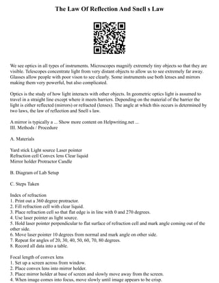 The Law Of Reflection And Snell s Law
We see optics in all types of instruments. Microscopes magnify extremely tiny objects so that they are
visible. Telescopes concentrate light from very distant objects to allow us to see extremely far away.
Glasses allow people with poor vison to see clearly. Some instruments use both lenses and mirrors
making them very powerful, but also complicated.
Optics is the study of how light interacts with other objects. In geometric optics light is assumed to
travel in a straight line except where it meets barriers. Depending on the material of the barrier the
light is either reflected (mirrors) or refracted (lenses). The angle at which this occurs is determined by
two laws, the law of reflection and Snell s law.
A mirror is typically a ... Show more content on Helpwriting.net ...
III. Methods / Procedure
A. Materials
Yard stick Light source Laser pointer
Refraction cell Convex lens Clear liquid
Mirror holder Protractor Candle
B. Diagram of Lab Setup
C. Steps Taken
Index of refraction
1. Print out a 360 degree protractor.
2. Fill refraction cell with clear liquid.
3. Place refraction cell so that flat edge is in line with 0 and 270 degrees.
4. Use laser pointer as light source.
5. Hold laser pointer perpendicular to flat surface of refraction cell and mark angle coming out of the
other side.
6. Move laser pointer 10 degrees from normal and mark angle on other side.
7. Repeat for angles of 20, 30, 40, 50, 60, 70, 80 degrees.
8. Record all data into a table.
Focal length of convex lens
1. Set up a screen across from window.
2. Place convex lens into mirror holder.
3. Place mirror holder at base of screen and slowly move away from the screen.
4. When image comes into focus, move slowly until image appears to be crisp.
 