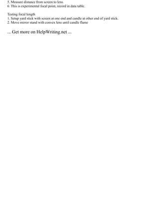 5. Measure distance from screen to lens.
6. This is experimental focal point, record in data table.
Testing focal length
1. Setup yard stick with screen at one end and candle at other end of yard stick.
2. Move mirror stand with convex lens until candle flame
... Get more on HelpWriting.net ...
 