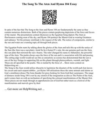 The Song To The Aten And Hymn 104 Essay
In spite of the fact that The Song to the Aten and Hymn 104 are fundamentally the same as they
contain numerous distinctions. Both of the pieces contain perplexing depictions of the force and favors
of the master. The presentations contain likenesses as the Egyptian Song depicts The Aten as
flawlessness coming soon of the sky, and Hymn 104 portrays the Master God as wearing Greatness
and radiance. Yet the primary similitude is the request of the talk. The notice of components, similar to
the sun and water are a running topic all through both pieces.
The Egyptian Psalm starts by talking about the glories of the Aten and tails this up with the notice of
the Sun (the Aten was a sun plate). Amid So be it hotep IV s rule, the one genuine god was the Aten,
this sun plate that mirrored the sun s beams. The ruler changed his name to Akhenaten, the powerful
type of the Aten. The psalm always says the force of the sun and it s association with life and passing.
The cutting edge world would not see this as unrealistic as science has demonstrated that the sun is
one of the key fixings in supporting life on this planet through photosynthesis, warmth, and light.
These are all specified in the psalm. This is trailed by the force of ... Show more content on
Helpwriting.net ...
The Song to the Aten would utilize obscurity to legitimize the disasters of the world each lion leaves
his cavern and each serpent nibbles , yet Hymn 104 utilizations these the same animals and alarms as
God s omnibenevolence The lions thunder for prey,/looking for from God their sustenance. The range
of dimness inside Song 104 is not by any stretch of the imagination as dim as The Psalm of the Aten,
and it comes later on with an inclination of specifying the colossal manifestations of the Master first.
These pieces are not made through an apprehension out of God but rather more as a festival of the
manifestations and marvels gave by their
... Get more on HelpWriting.net ...
 