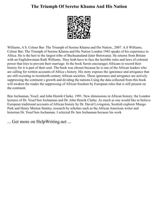 The Triumph Of Seretse Khama And His Nation
Williams, A S. Colour Bar: The Triumph of Seretse Khama and His Nation., 2007. A.S Williams,
Colour Bar: The Triumph of Seretse Khama and His Nation London 1945 speaks of his experience in
Africa. He is the heir to the largest tribe of Bechuanaland (later Botswana). He returns from Britain
with an Englishwoman Ruth Williams. They both have to face the horrible rules and laws of colonial
power that tries to prevent their marriage. In the book Serets encourages Africans to record their
history for it is part of their soul. The book was chosen because he is one of the African leaders who
are calling for written accounts of Africa s history. His story exposes the ignorance and arrogance that
are still excisting in twentierth century African societies. These ignorance and arrogance are actively
suppressing the continent s growth and dividing the nations.Using the data collected from this book
will awaken the reader the suppressing of African freedom by European rules that is still present on
the continent.
Ben Jochannan, Yosef, and John Henrik Clarke. 1991. New dimensions in African history: the London
lectures of Dr. Yosef ben Jochannan and Dr. John Henrik Clarke. As much as one would like to believe
European traditional accounts of African history by Dr. David Livingston, Scottish explorer Mungo
Park and Henry Morton Stanley, research by scholars such as the African American writer and
historian Dr. Yosef ben Jochannan. I selected Dr. ben Jochannan because his work
... Get more on HelpWriting.net ...
 