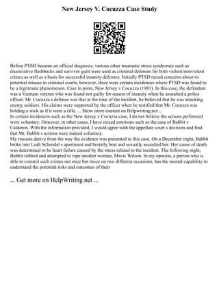 New Jersey V. Cocuzza Case Study
Before PTSD became an official diagnosis, various other traumatic stress syndromes such as
dissociative flashbacks and survivor guilt were used as criminal defenses for both violent/nonviolent
crimes as well as a basis for successful insanity defenses. Initially PTSD raised concerns about its
potential misuse in criminal courts, however, there were certain incidences where PTSD was found to
be a legitimate phenomenon. Case in point, New Jersey v Cocuzza (1981). In this case, the defendant
was a Vietnam veteran who was found not guilty for reason of insanity when he assaulted a police
officer. Mr. Cocuzza s defense was that at the time of the incident, he believed that he was attacking
enemy soldiers. His claims were supported by the officer when he testified that Mr. Cocuzza was
holding a stick as if it were a rifle. ... Show more content on Helpwriting.net ...
In certain incidences such as the New Jersey v Cocuzza case, I do not believe the actions performed
were voluntary. However, in other cases, I have mixed emotions such as the case of Babbit v
Calderon. With the information provided, I would agree with the appellate court s decision and find
that Mr. Babbit s actions were indeed voluntary.
My reasons derive from the way the evidence was presented in this case. On a December night, Babbit
broke into Leah Schendel s apartment and brutally beat and sexually assaulted her. Her cause of death
was determined to be heart failure caused by the stress related to the incident. The following night,
Babbit robbed and attempted to rape another woman, Mavis Wilson. In my opinion, a person who is
able to commit such crimes not once but twice on two different occasions, has the mental capability to
understand the potential risks and outcomes of their
... Get more on HelpWriting.net ...
 