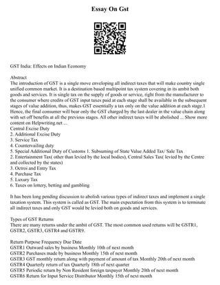 Essay On Gst
GST India: Effects on Indian Economy
Abstract
The introduction of GST is a single move enveloping all indirect taxes that will make country single
unified common market. It is a destination based multipoint tax system covering in its ambit both
goods and services. It is single tax on the supply of goods or service, right from the manufacturer to
the consumer where credits of GST input taxes paid at each stage shall be available in the subsequent
stages of value addition, thus, makes GST essentially a tax only on the value addition at each stage.1
Hence, the final consumer will bear only the GST charged by the last dealer in the value chain along
with set off benefits at all the previous stages. All other indirect taxes will be abolished ... Show more
content on Helpwriting.net ...
Central Excise Duty
2. Additional Excise Duty
3. Service Tax
4. Countervailing duty
5. Special Additional Duty of Customs 1. Subsuming of State Value Added Tax/ Sale Tax
2. Entertainment Tax( other than levied by the local bodies), Central Sales Tax( levied by the Centre
and collected by the states)
3. Octroi and Entry Tax
4. Purchase Tax
5. Luxury Tax
6. Taxes on lottery, betting and gambling
It has been long pending discussion to abolish various types of indirect taxes and implement a single
taxation system. This system is called as GST. The main expectation from this system is to terminate
all indirect taxes and only GST would be levied both on goods and services.
Types of GST Returns
There are many returns under the ambit of GST. The most common used returns will be GSTR1,
GSTR2, GSTR3, GSTR4 and GSTR9.
Return Purpose Frequency Due Date
GSTR1 Outward sales by business Monthly 10th of next month
GSTR2 Purchases made by business Monthly 15th of next month
GSTR3 GST monthly return along with payment of amount of tax Monthly 20th of next month
GSTR4 Quarterly return of tax Quarterly 18th of next quarter
GSTR5 Periodic return by Non Resident foreign taxpayer Monthly 20th of next month
GSTR6 Return for Input Service Distributor Monthly 15th of next month
 
