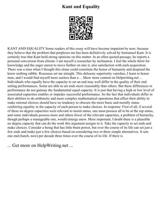 Kant and Equality
KANT AND EQUALITY Some readers of this essay will have become impatient by now; because
they believe that the problem that perplexes me has been definitively solved by Immanuel Kant. It is
certainly true that Kant held strong opinions on this matter. In an often quoted passage, he reports a
personal conversion from elitism: I am myself a researcher by inclination. I feel the whole thirst for
knowledge and the eager unrest to move further on into it, also satisfaction with each acquisition.
There was a time when I thought this alone could constitute the honor of humanity and despised the
know nothing rabble. Rousseau set me straight. This delusory superiority vanishes, I learn to honor
men, and I would find myself more useless than a ... Show more content on Helpwriting.net ...
Individuals who equally have the capacity to set an end may well differ in the quality of their end
setting performances. Some are able to set ends more reasonably than others. But these differences in
performance do not gainsay the fundamental equal capacity. It is just that having a high or low level of
associated capacities enables or impedes successful performance. So the fact that individuals differ in
their abilities to do arithmetic and more complex mathematical operations that affect their ability to
make rational choices should have no tendency to obscure the more basic and morally status
conferring equality in the capacity of each person to make choices. In response: First of all, if several
of these no degree capacities were relevant to moral status, one must possess all to be at the top status,
and some individuals possess more and others fewer of the relevant capacities, a problem of hierarchy,
though perhaps a manageable one, would emerge anew. More important, I doubt there is a plausible
no degree capacity that can do the work this argument assigns to it. Take the capacity to set ends and
make choices. Consider a being that has little brain power, but over the course of its life can set just a
few ends and make just a few choices based on considering two or three simple alternatives. It sets
one end (lunch, now) per decade three times over the course of its life. If there is
... Get more on HelpWriting.net ...
 