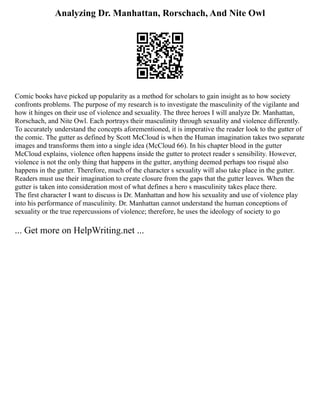Analyzing Dr. Manhattan, Rorschach, And Nite Owl
Comic books have picked up popularity as a method for scholars to gain insight as to how society
confronts problems. The purpose of my research is to investigate the masculinity of the vigilante and
how it hinges on their use of violence and sexuality. The three heroes I will analyze Dr. Manhattan,
Rorschach, and Nite Owl. Each portrays their masculinity through sexuality and violence differently.
To accurately understand the concepts aforementioned, it is imperative the reader look to the gutter of
the comic. The gutter as defined by Scott McCloud is when the Human imagination takes two separate
images and transforms them into a single idea (McCloud 66). In his chapter blood in the gutter
McCloud explains, violence often happens inside the gutter to protect reader s sensibility. However,
violence is not the only thing that happens in the gutter, anything deemed perhaps too risqué also
happens in the gutter. Therefore, much of the character s sexuality will also take place in the gutter.
Readers must use their imagination to create closure from the gaps that the gutter leaves. When the
gutter is taken into consideration most of what defines a hero s masculinity takes place there.
The first character I want to discuss is Dr. Manhattan and how his sexuality and use of violence play
into his performance of masculinity. Dr. Manhattan cannot understand the human conceptions of
sexuality or the true repercussions of violence; therefore, he uses the ideology of society to go
... Get more on HelpWriting.net ...
 