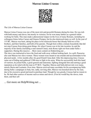 Marcus Linius Crassus
The Life of Marcus Linius Crassus
Marcus Linius Crassus was one of the most rich and powerful Romans during his time. He was rich
with both money and slaves, but mostly in victories, for he won many battles as a general whilst
working for Sulla. This man made a phenomenal impact on the lives of many Romans, including his
colleagues Gaius Julius Caesar and Gnaeus Pompey, but he also destroyed many as well. In the year of
115 BC, Marcus was born, taking his place in his miniscule house that already held two of his
brothers, and their families, and both of his parents. Though born within a minute household, that did
not stop Crassus from doing great things, for when Crassus was in his late twenties, he and the
majority of his family (including a man named Cinna), stole Rome right out from under Sulla s
supporters. During this massive ... Show more content on Helpwriting.net ...
The slave was instructed to leave the food and walk away without looking back. As a gift, Pracacius
also sent Marcus two slave women. These women were meant to run errands and accommodate to his
physical needs . A few months after, his good friend Cinna died. After this depressing time, Crassus
came out of hiding and gathered 2,500 men to fight in his army. When he successfully built this band
of warriors, he joined Sulla, a great general and statesman, fighting alongside him and earning a good
reputation as he ruled with the man in 97 BCE. Together, Marcus and Sulla did not rule over many,
merely Iberia and Lusitania. Over time, Marcus received many accolades for his accompanying Sulla
during Sulla s campaigns in Italy, but, sadly, not long after, Marcus was knocked down by the man,
due to his excessive greed and need to purchase land. Though he was greedy, Crassus had no reason to
be. He had other sources of income such as mines and slaves. (First he would buy the slaves, train
them, and then sell
... Get more on HelpWriting.net ...
 