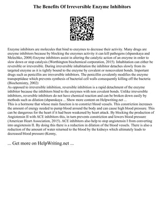 The Benefits Of Irreversible Enzyme Inhibitors
Enzyme inhibitors are molecules that bind to enzymes to decrease their activity. Many drugs are
enzyme inhibitors because by blocking the enzymes activity it can kill pathogens (shpanskaya and
Melechko, 2008) Enzyme inhibitors assist in altering the catalytic action of an enzyme in order to
slow down or stop catalysis (Worthington biochemical corporation, 2015). Inhabitation can either be
reversible or irreversible. During irreversible inhabitation the inhibitor detaches slowly from its
targeted enzyme as it is tightly bound to the enzyme by covalent or noncovalent bonds. Important
drugs such as penicillin are irreversible inhibitors. The penicillin covalently modifies the enzyme
transpeptidase which prevents synthesis of bacterial cell walls consequently killing off the bacteria
(Biochemistry, 2002)
As opposed to irreversible inhibition, reversible inhibition is a rapid detachment of the enzyme
inhibitor because the inhibitors bind to the enzymes with non covalent bonds. Unlike irreversible
inhibitors, reversible inhibitors do not have chemical reaction and can be broken down easily by
methods such as dilution (shpanskaya ... Show more content on Helpwriting.net ...
This is a hormone that whose main function is to constrict blood vessels. This constriction increases
the amount of energy needed to pump blood around the body and can cause high blood pressure. This
can be dangerous for the heart if it had been weakened by heart attack. By blocking the production of
Angiotensin II with ACE inhibitors this, in turn prevents constriction and lowers blood pressure
(American Heart Association, 2015). ACE inhibitors also help to stop angiotensin I from converting
into angiotensin II. By doing this there is a reduction in dilation of the blood vessels. There is also a
reduction of the amount of water returned to the blood by the kidneys which ultimately leads to
decreased blood pressure (Kenny,
... Get more on HelpWriting.net ...
 