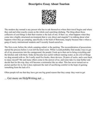 Descriptive Essay About Tourism
The modern day nomad is any person who has to ask themselves where their travel begins and where
they end and what exactly counts as the whole soul searching shebang. The thing about those
collectors of cool things is that their routine is the lack of one. If that s so, what happens when they
come into a highly structured environment that is very direct and singular? I m talking about what
happens when they go camping, specifically in the bush of Botswana, largely because that s where a
gang of merry international students and I recently found ourselves.
The first event, before the whole camping ordeal, is the packing. The reconsideration of possessions
started the process before I even left the hotel room. While I could probably find sneaky ways to get
all of my possessions into the campground, the people I look up to then not to bring everything and
the kitchen sink with them. Sinks do become less useful without running water, as do a lot of things
we drag around with us. Do I really need five books, three devices, 20 pairs of socks, and a sore back
to enjoy myself? Me and many others come to the answer of no, and some take it a step further and
decide that for this trip, they will become a minimalist like no other. This has never turned out so
picture perfect for m, but it does represent the start of sacrificing comfort in the hope of gaining
something from the lack of it.
Often people tell me that they have got one big grand reason that they camp: they want to get
... Get more on HelpWriting.net ...
 