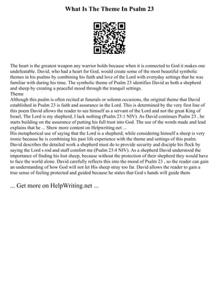 What Is The Theme In Psalm 23
The heart is the greatest weapon any warrior holds because when it is connected to God it makes one
undefeatable. David, who had a heart for God, would create some of the most beautiful symbolic
themes in his psalms by combining his faith and love of the Lord with everyday settings that he was
familiar with during his time. The symbolic theme of Psalm 23 identifies David as both a shepherd
and sheep by creating a peaceful mood through the tranquil settings.
Theme
Although this psalm is often recited at funerals or solemn occasions, the original theme that David
established in Psalm 23 is faith and assurance in the Lord. This is determined by the very first line of
this poem David allows the reader to see himself as a servant of the Lord and not the great King of
Israel, The Lord is my shepherd, I lack nothing (Psalm 23:1 NIV). As David continues Psalm 23 , he
starts building on the assurance of putting his full trust into God. The use of the words made and lead
explains that he ... Show more content on Helpwriting.net ...
His metaphorical use of saying that the Lord is a shepherd, while considering himself a sheep is very
ironic because he is combining his past life experience with the theme and settings of this psalm.
David describes the detailed work a shepherd must do to provide security and disciple his flock by
saying the Lord s rod and staff comfort me (Psalm 23:4 NIV). As a shepherd David understood the
importance of finding his lost sheep, because without the protection of their shepherd they would have
to face the world alone. David carefully reflects this into the mood of Psalm 23 , so the reader can gain
an understanding of how God will not let His sheep stray too far. David allows the reader to gain a
true sense of feeling protected and guided because he states that God s hands will guide them
... Get more on HelpWriting.net ...
 