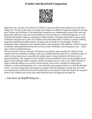 Frankie And Boyfriend Comparison
Magazines are a way for us to connect to celebrities, keep up with the latest fashion news and who s
dating who. The aim of this essay to contrast and compare two different magazines targeted at teenage
girls; Frankie and Girlfriend. Even though these magazines are fundamentally aimed at the same age
group and reader base, there are obvious differences between the two. Girlfriend magazine is a very
colourful and graphic magazine comprising of approximately 150 pages and printed on glossy paper.
Girlfriend is designed for a quick fix of fashion and relationship advice. Frankie is a demure looking
magazine comprising of approximately 120 pages and is printed on recycled paper. Frankie is
designed for those looking to read something quirky and something a little different. Frankie is issued
bi monthly, whilst girlfriend hits the shelves every month. Girlfriend s price fluctuates every ... Show
more content on Helpwriting.net ...
The cover model is always someone well known to everybody, and is usually the celebrity of the
month or the most influential celebrity at the time of publication like Katy Perry or Jennifer Lopez. In
order to sell as many issues as possible, the models name is clearly printed on the front cover to
specify familiarity. The magazine is full of bright colours and different fonts as well as highly glossy
pages to draw potential reader s attention. Words are highly emotive, such as rad , OMG and hot are
used to catch the readers eye as well as stories and tips. Our society is hooked on looking like a
celebrity, so when girlfriend prints, J Lo s sexy bum lift secrets exposed and how to look like Kendall
Jenner , of course young girls and teenagers are going to buy this magazine as sadly they rate looks
over anything else. Most of the time the models head covers majority of the title because the magazine
believes the celebrity will see the issue rather than the name the magazine has made for
... Get more on HelpWriting.net ...
 