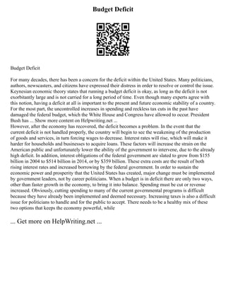 Budget Deficit
Budget Deficit
For many decades, there has been a concern for the deficit within the United States. Many politicians,
authors, newscasters, and citizens have expressed their distress in order to resolve or control the issue.
Keynesian economic theory states that running a budget deficit is okay, as long as the deficit is not
exorbitantly large and is not carried for a long period of time. Even though many experts agree with
this notion, having a deficit at all is important to the present and future economic stability of a country.
For the most part, the uncontrolled increases in spending and reckless tax cuts in the past have
damaged the federal budget, which the White House and Congress have allowed to occur. President
Bush has ... Show more content on Helpwriting.net ...
However, after the economy has recovered, the deficit becomes a problem. In the event that the
current deficit is not handled properly, the country will begin to see the weakening of the production
of goods and services, in turn forcing wages to decrease. Interest rates will rise, which will make it
harder for households and businesses to acquire loans. These factors will increase the strain on the
American public and unfortunately lower the ability of the government to intervene, due to the already
high deficit. In addition, interest obligations of the federal government are slated to grow from $155
billion in 2004 to $514 billion in 2014, or by $359 billion. These extra costs are the result of both
rising interest rates and increased borrowing by the federal government. In order to sustain the
economic power and prosperity that the United States has created, major change must be implemented
by government leaders, not by career politicians. When a budget is in deficit there are only two ways,
other than faster growth in the economy, to bring it into balance. Spending must be cut or revenue
increased. Obviously, cutting spending to many of the current governmental programs is difficult
because they have already been implemented and deemed necessary. Increasing taxes is also a difficult
issue for politicians to handle and for the public to accept. There needs to be a healthy mix of these
two options that keeps the economy powerful, while
... Get more on HelpWriting.net ...
 