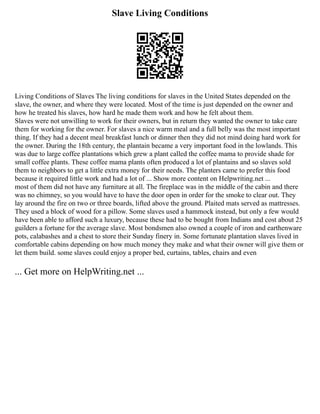 Slave Living Conditions
Living Conditions of Slaves The living conditions for slaves in the United States depended on the
slave, the owner, and where they were located. Most of the time is just depended on the owner and
how he treated his slaves, how hard he made them work and how he felt about them.
Slaves were not unwilling to work for their owners, but in return they wanted the owner to take care
them for working for the owner. For slaves a nice warm meal and a full belly was the most important
thing. If they had a decent meal breakfast lunch or dinner then they did not mind doing hard work for
the owner. During the 18th century, the plantain became a very important food in the lowlands. This
was due to large coffee plantations which grew a plant called the coffee mama to provide shade for
small coffee plants. These coffee mama plants often produced a lot of plantains and so slaves sold
them to neighbors to get a little extra money for their needs. The planters came to prefer this food
because it required little work and had a lot of ... Show more content on Helpwriting.net ...
most of them did not have any furniture at all. The fireplace was in the middle of the cabin and there
was no chimney, so you would have to have the door open in order for the smoke to clear out. They
lay around the fire on two or three boards, lifted above the ground. Plaited mats served as mattresses.
They used a block of wood for a pillow. Some slaves used a hammock instead, but only a few would
have been able to afford such a luxury, because these had to be bought from Indians and cost about 25
guilders a fortune for the average slave. Most bondsmen also owned a couple of iron and earthenware
pots, calabashes and a chest to store their Sunday finery in. Some fortunate plantation slaves lived in
comfortable cabins depending on how much money they make and what their owner will give them or
let them build. some slaves could enjoy a proper bed, curtains, tables, chairs and even
... Get more on HelpWriting.net ...
 