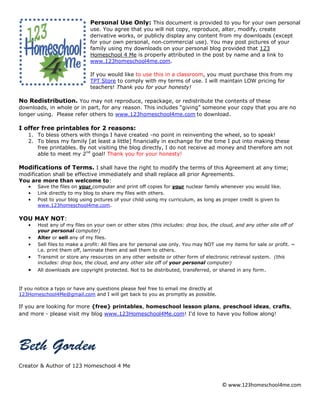 © www.123homeschool4me.com
Personal Use Only: This document is provided to you for your own personal
use. You agree that you will not copy, reproduce, alter, modify, create
derivative works, or publicly display any content from my downloads (except
for your own personal, non‐commercial use). You may post pictures of your
family using my downloads on your personal blog provided that 123
Homeschool 4 Me is properly attributed in the post by name and a link to
www.123homeschool4me.com.
If you would like to use this in a classroom, you must purchase this from my
TPT Store to comply with my terms of use. I will maintain LOW pricing for
teachers! Thank you for your honesty!
No Redistribution. You may not reproduce, repackage, or redistribute the contents of these
downloads, in whole or in part, for any reason. This includes “giving” someone your copy that you are no
longer using. Please refer others to www.123homeschool4me.com to download.
I offer free printables for 2 reasons:
1. To bless others with things I have created -no point in reinventing the wheel, so to speak!
2. To bless my family [at least a little] financially in exchange for the time I put into making these
free printables. By not visiting the blog directly, I do not receive ad money and therefore am not
able to meet my 2nd
goal! Thank you for your honesty!
Modifications of Terms. I shall have the right to modify the terms of this Agreement at any time;
modification shall be effective immediately and shall replace all prior Agreements.
You are more than welcome to:
• Save the files on your computer and print off copies for your nuclear family whenever you would like.
• Link directly to my blog to share my files with others.
• Post to your blog using pictures of your child using my curriculum, as long as proper credit is given to
www.123homeschool4me.com.
YOU MAY NOT:
• Host any of my files on your own or other sites (this includes: drop box, the cloud, and any other site off of
your personal computer)
• Alter or sell any of my files.
• Sell files to make a profit: All files are for personal use only. You may NOT use my items for sale or profit. ~
i.e. print them off, laminate them and sell them to others.
• Transmit or store any resources on any other website or other form of electronic retrieval system. (this
includes: drop box, the cloud, and any other site off of your personal computer)
• All downloads are copyright protected. Not to be distributed, transferred, or shared in any form.
If you notice a typo or have any questions please feel free to email me directly at
123Homeschool4Me@gmail.com and I will get back to you as promptly as possible.
If you are looking for more {free} printables, homeschool lesson plans, preschool ideas, crafts,
and more - please visit my blog www.123Homeschool4Me.com! I'd love to have you follow along!
Creator & Author of 123 Homeschool 4 Me
 