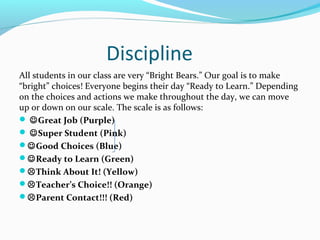 Discipline
All students in our class are very “Bright Bears.” Our goal is to make
“bright” choices! Everyone begins their day “Ready to Learn.” Depending
on the choices and actions we make throughout the day, we can move
up or down on our scale. The scale is as follows:
 Great Job (Purple)
 Super Student (Pink)
Good Choices (Blue)
Ready to Learn (Green)
Think About It! (Yellow)
Teacher’s Choice!! (Orange)
Parent Contact!!! (Red)
 
