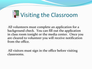 All volunteers must complete an application for a
background check. You can fill out the application
in class room tonight or the media center. Once you
are cleared to volunteer you will receive notification
from the office.
All visitors must sign in the office before visiting
classrooms.
 