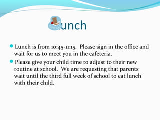 Lunch
Lunch is from 10:45-11:15. Please sign in the office and
wait for us to meet you in the cafeteria.
Please give your child time to adjust to their new
routine at school. We are requesting that parents
wait until the third full week of school to eat lunch
with their child.
 