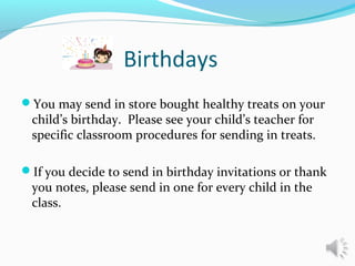 Birthdays
You may send in store bought healthy treats on your
child’s birthday. Please see your child’s teacher for
specific classroom procedures for sending in treats.
If you decide to send in birthday invitations or thank
you notes, please send in one for every child in the
class.
 