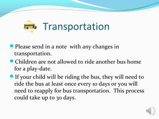 Transportation
Please send in a note with any changes in
transportation.
Children are not allowed to ride another bus home
for a play-date.
If your child will be riding the bus, they will need to
ride the bus at least once every 10 days or you will
need to reapply for bus transportation. This process
could take up to 30 days.
 